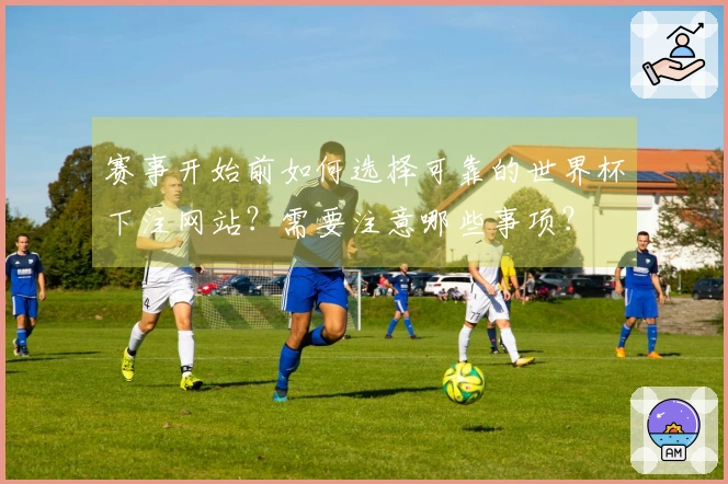 赛事开始前如何选择可靠的世界杯下注网站？需要注意哪些事项？