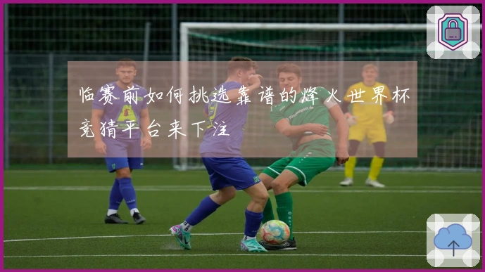 临赛前如何挑选靠谱的烽火世界杯竞猜平台来下注