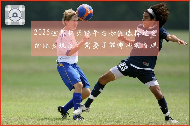 2026世界杯买球平台如何选择适合的比分玩法？需要了解哪些实际规则和注意事项？