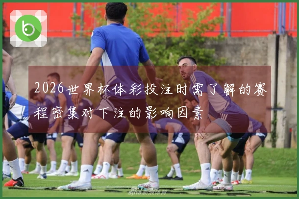 2026世界杯体彩投注时需了解的赛程密集对下注的影响因素