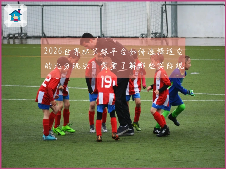 2026世界杯买球平台如何选择适合的比分玩法？需要了解哪些实际规则和注意事项？